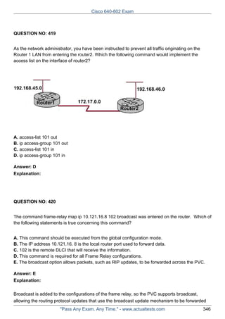 Cisco 640-802 Exam

QUESTION NO: 419
As the network administrator, you have been instructed to prevent all traffic originating on the
Router 1 LAN from entering the router2. Which the following command would implement the
access list on the interface of router2?

A. access-list 101 out
B. ip access-group 101 out
C. access-list 101 in
D. ip access-group 101 in
Answer: D
Explanation:

QUESTION NO: 420
The command frame-relay map ip 10.121.16.8 102 broadcast was entered on the router. Which of
the following statements is true concerning this command?
A. This command should be executed from the global configuration mode.
B. The IP address 10.121.16. 8 is the local router port used to forward data.
C. 102 is the remote DLCI that will receive the information.
D. This command is required for all Frame Relay configurations.
E. The broadcast option allows packets, such as RIP updates, to be forwarded across the PVC.
Answer: E
Explanation:
Broadcast is added to the configurations of the frame relay, so the PVC supports broadcast,
allowing the routing protocol updates that use the broadcast update mechanism to be forwarded
"Pass Any Exam. Any Time." - www.actualtests.com

346

 