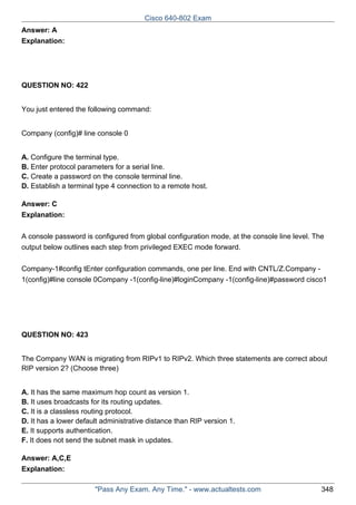 Cisco 640-802 Exam
Answer: A
Explanation:

QUESTION NO: 422
You just entered the following command:
Company (config)# line console 0
A. Configure the terminal type.
B. Enter protocol parameters for a serial line.
C. Create a password on the console terminal line.
D. Establish a terminal type 4 connection to a remote host.
Answer: C
Explanation:
A console password is configured from global configuration mode, at the console line level. The
output below outlines each step from privileged EXEC mode forward.
Company-1#config tEnter configuration commands, one per line. End with CNTL/Z.Company 1(config)#line console 0Company -1(config-line)#loginCompany -1(config-line)#password cisco1

QUESTION NO: 423
The Company WAN is migrating from RIPv1 to RIPv2. Which three statements are correct about
RIP version 2? (Choose three)
A. It has the same maximum hop count as version 1.
B. It uses broadcasts for its routing updates.
C. It is a classless routing protocol.
D. It has a lower default administrative distance than RIP version 1.
E. It supports authentication.
F. It does not send the subnet mask in updates.
Answer: A,C,E
Explanation:
"Pass Any Exam. Any Time." - www.actualtests.com

348

 