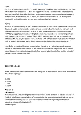 Cisco 640-802 Exam
RIPV1
RIPV1 is a classful routing protocol , it sends update packets which does not contain subnet mask
information every 30 seconds , it does not support VLSM and performs border automatic route
summary by default, it can't be shut down, so it does not support non-consecutive networks and
authentication, it uses hop counts as metric, the administrative distance is 120. Each packet
contains 25 routing information at most , and routing update is broadcast.
RIPV2
RIPV2 is a classless routing protocol, whose transmitted packets contain subnet mask information,
it supports VLSM and enables the function of auto-summary. So, it is needed to manually shut
down the function of auto-summary in order to send subnet information to the main network.
RIPV2 only supports summarizing routing to the main network instead of summarizing different
main networks. So it does not support CIDR. RIPV2 updates routing by use of the multicast
address 224.0.0.9, only the corresponding multicast MAC address can reply to packets. Whether
reply to packets and support authentication or not can be distinguished at the MAC layer.
Note: Refer to the classful routing protocol, when the subnet of the interface sending routing
packets is in the same main network as the subnet associated with the packets, the router can
transmit subnet information through this interface assuming that the interface and the subnet of
packets use the same subnet mask.

QUESTION NO: 424
Three access points have been installed and configured to cover a small office. What term defines
the wireless topology?
A. BSS
B. IBSS
C. ESS
D. SSID
Answer: C
Explanation:
A single wireless AP supporting one or multiple wireless clients is known as a Basic Service Set
(BSS). A set of two or more wireless APs connected to the same wired network is known as an
Extended Service Set (ESS). An ESS is a single logical network segment (also known as a
subnet), and is identified by its SSID
See the Figure:

"Pass Any Exam. Any Time." - www.actualtests.com

349

 