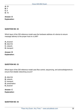 Cisco 640-802 Exam
A. 24
B. 4
C. 8
D. 16
Answer: D
Explanation:

QUESTION NO: 52
Which layer of the OSI reference model uses the hardware address of a device to ensure
message delivery to the proper host on a LAN?
A. physical
B. data link
C. network
D. transport
Answer: B
Explanation:

QUESTION NO: 53
Which layer of the OSI reference model uses flow control, sequencing, and acknowledgments to
ensure that reliable networking occurs?
A. data link
B. network
C. transport
D. presentation
E. physical
Answer: C
Explanation:

QUESTION NO: 54

"Pass Any Exam. Any Time." - www.actualtests.com

35

 