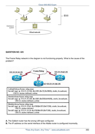 Cisco 640-802 Exam

QUESTION NO: 425
The Frame Relay network in the diagram is not functioning properly. What is the cause of the
problem?

A. The Gallant router has the wrong LMI type configured.
B. The IP address on the serial interface of the Attalla router is configured incorrectly.
"Pass Any Exam. Any Time." - www.actualtests.com

350

 