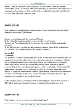 Cisco 640-802 Exam
Bridge ID; the ID is determined by a combination of an administrative Priority and the MAC
address of the switch. The Priority is set to 32,768 (8000 hex) by default; if we leave the Priority at
the default, whatever switch has the lowest MAC will be the Root. So to elect the Switch1 switch
as a root bridge need to set the lowest priority.

QUESTION NO: 427
What are two recommended ways of protecting network device configuration files from outside
network security threats? (Choose two.)

A. Allow unrestricted access to the console or VTY ports.
B. Use a firewall to restrict access from the outside to the network devices.
C. Always use Telnet to access the device command line because its data is automatically
encrypted.
D. Use SSH or another encrypted and authenticated transport to access device configurations.
E. Prevent the loss of passwords by disabling password encryption.
Answer: B,D
Explanation:
This question is to examine the knowledge point related to network security. Internet firewall is a or
a group of systems, which will enhance the in-house network security of a mechanism. It decides
which in-house services can be accessed by the outside, which people from the outside can
access what in-house services and which outside services can be accessed by in-house
personnel. Firewall is an Internet customs inspection post. So as to keep the effectiveness of the
firewall, all the information in or out of the Internet must flow through the firewall and being
checked by it. Only the authorized data is allowed to pass through the firewall and the firewall itself
must be free of infiltration. Unfortunately, once the firewall system has been break through or
roundabout, it is incapable of providing any protection.
SSH is the abbreviation of Secure Shell, which is established by the Network Working Group of
IETF. SSH is a secure protocol which is based on application layer and transport layer.

QUESTION NO: 428
What should be part of a comprehensive network security plan?
"Pass Any Exam. Any Time." - www.actualtests.com

352

 
