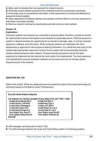 Cisco 640-802 Exam
A. Allow users to develop their own approach to network security.
B. Physically secure network equipment from potential access by unauthorized individuals.
C. Encourage users to use personal information in their passwords to minimize the likelihood of
passwords being forgotten.
D. Delay deployment of software patches and updates until their effect on end-user equipment is
well known and widely reported
E. Minimize network overhead by deactivating automatic antivirus client updates.
Answer: B
Explanation:
Computer systems and networks are vulnerable to physical attack; therefore, procedures should
be implemented to ensure that systems and networks are physically secure. Physical access to a
system or network provides the opportunity for an intruder to damage, steal, or corrupt computer
equipment, software, and information. When computer systems are networked with other
departments or agencies for the purpose of sharing information, it is critical that each party to the
network take appropriate measures to ensure that its system will not be physically breached,
thereby compromising the entire network. Physical security procedures may be the least
expensive to implement but can also be the most costly if not implemented. The most expensive
and sophisticated computer protection software can be overcome once an intruder obtains
physical access to the network.

QUESTION NO: 429
Refer to the exhibit. Which two statements are true based the output of the show frame-relay lmi
command issued on the Branch router? (Choose two.)

A. LMI messages are being sent on DLCI 1023.
B. The LMI exchange between the router and Frame Relay switch is functioning properly.

"Pass Any Exam. Any Time." - www.actualtests.com

353

 