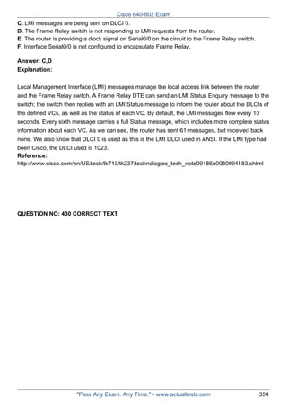 Cisco 640-802 Exam
C. LMI messages are being sent on DLCI 0.
D. The Frame Relay switch is not responding to LMI requests from the router.
E. The router is providing a clock signal on Serial0/0 on the circuit to the Frame Relay switch.
F. Interface Serial0/0 is not configured to encapsulate Frame Relay.
Answer: C,D
Explanation:
Local Management Interface (LMI) messages manage the local access link between the router
and the Frame Relay switch. A Frame Relay DTE can send an LMI Status Enquiry message to the
switch; the switch then replies with an LMI Status message to inform the router about the DLCIs of
the defined VCs, as well as the status of each VC. By default, the LMI messages flow every 10
seconds. Every sixth message carries a full Status message, which includes more complete status
information about each VC. As we can see, the router has sent 61 messages, but received back
none. We also know that DLCI 0 is used as this is the LMI DLCI used in ANSI. If the LMI type had
been Cisco, the DLCI used is 1023.
Reference:
http://www.cisco.com/en/US/tech/tk713/tk237/technologies_tech_note09186a0080094183.shtml

QUESTION NO: 430 CORRECT TEXT

"Pass Any Exam. Any Time." - www.actualtests.com

354

 