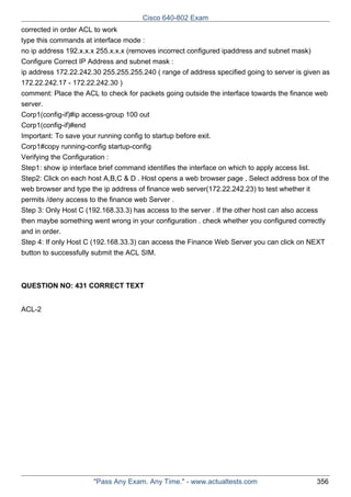 Cisco 640-802 Exam
corrected in order ACL to work
type this commands at interface mode :
no ip address 192.x.x.x 255.x.x.x (removes incorrect configured ipaddress and subnet mask)
Configure Correct IP Address and subnet mask :
ip address 172.22.242.30 255.255.255.240 ( range of address specified going to server is given as
172.22.242.17 - 172.22.242.30 )
comment: Place the ACL to check for packets going outside the interface towards the finance web
server.
Corp1(config-if)#ip access-group 100 out
Corp1(config-if)#end
Important: To save your running config to startup before exit.
Corp1#copy running-config startup-config
Verifying the Configuration :
Step1: show ip interface brief command identifies the interface on which to apply access list.
Step2: Click on each host A,B,C & D . Host opens a web browser page , Select address box of the
web browser and type the ip address of finance web server(172.22.242.23) to test whether it
permits /deny access to the finance web Server .
Step 3: Only Host C (192.168.33.3) has access to the server . If the other host can also access
then maybe something went wrong in your configuration . check whether you configured correctly
and in order.
Step 4: If only Host C (192.168.33.3) can access the Finance Web Server you can click on NEXT
button to successfully submit the ACL SIM.

QUESTION NO: 431 CORRECT TEXT
ACL-2

"Pass Any Exam. Any Time." - www.actualtests.com

356

 