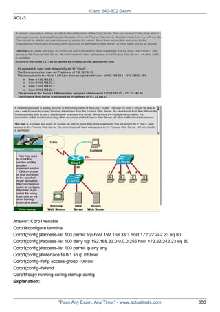 Cisco 640-802 Exam
ACL-3

Answer: Corp1>enable
Corp1#configure terminal
Corp1(config)#access-list 100 permit tcp host 192.168.33.3 host 172.22.242.23 eq 80
Corp1(config)#access-list 100 deny tcp 192.168.33.0 0.0.0.255 host 172.22.242.23 eq 80
Corp1(config)#access-list 100 permit ip any any
Corp1(config)#interface fa 0/1 sh ip int brief
Corp1(config-if)#ip access-group 100 out
Corp1(config-if)#end
Corp1#copy running-config startup-config
Explanation:

"Pass Any Exam. Any Time." - www.actualtests.com

358

 