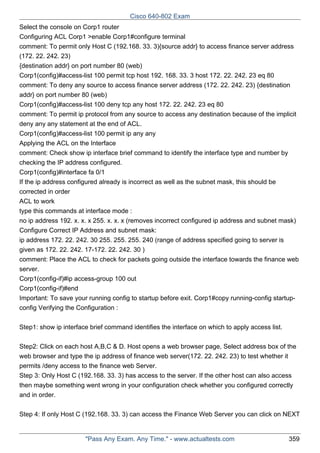 Cisco 640-802 Exam
Select the console on Corp1 router
Configuring ACL Corp1 >enable Corp1#configure terminal
comment: To permit only Host C (192.168. 33. 3){source addr} to access finance server address
(172. 22. 242. 23)
{destination addr} on port number 80 (web)
Corp1(config)#access-list 100 permit tcp host 192. 168. 33. 3 host 172. 22. 242. 23 eq 80
comment: To deny any source to access finance server address (172. 22. 242. 23) {destination
addr} on port number 80 (web)
Corp1(config)#access-list 100 deny tcp any host 172. 22. 242. 23 eq 80
comment: To permit ip protocol from any source to access any destination because of the implicit
deny any any statement at the end of ACL.
Corp1(config)#access-list 100 permit ip any any
Applying the ACL on the Interface
comment: Check show ip interface brief command to identify the interface type and number by
checking the IP address configured.
Corp1(config)#interface fa 0/1
If the ip address configured already is incorrect as well as the subnet mask, this should be
corrected in order
ACL to work
type this commands at interface mode :
no ip address 192. x. x. x 255. x. x. x (removes incorrect configured ip address and subnet mask)
Configure Correct IP Address and subnet mask:
ip address 172. 22. 242. 30 255. 255. 255. 240 (range of address specified going to server is
given as 172. 22. 242. 17-172. 22. 242. 30 )
comment: Place the ACL to check for packets going outside the interface towards the finance web
server.
Corp1(config-if)#ip access-group 100 out
Corp1(config-if)#end
Important: To save your running config to startup before exit. Corp1#copy running-config startupconfig Verifying the Configuration :
Step1: show ip interface brief command identifies the interface on which to apply access list.
Step2: Click on each host A,B,C & D. Host opens a web browser page, Select address box of the
web browser and type the ip address of finance web server(172. 22. 242. 23) to test whether it
permits /deny access to the finance web Server.
Step 3: Only Host C (192.168. 33. 3) has access to the server. If the other host can also access
then maybe something went wrong in your configuration check whether you configured correctly
and in order.
Step 4: If only Host C (192.168. 33. 3) can access the Finance Web Server you can click on NEXT

"Pass Any Exam. Any Time." - www.actualtests.com

359

 