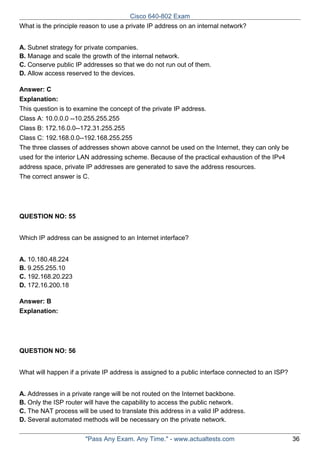 Cisco 640-802 Exam
What is the principle reason to use a private IP address on an internal network?
A. Subnet strategy for private companies.
B. Manage and scale the growth of the internal network.
C. Conserve public IP addresses so that we do not run out of them.
D. Allow access reserved to the devices.
Answer: C
Explanation:
This question is to examine the concept of the private IP address.
Class A: 10.0.0.0 --10.255.255.255
Class B: 172.16.0.0--172.31.255.255
Class C: 192.168.0.0--192.168.255.255
The three classes of addresses shown above cannot be used on the Internet, they can only be
used for the interior LAN addressing scheme. Because of the practical exhaustion of the IPv4
address space, private IP addresses are generated to save the address resources.
The correct answer is C.

QUESTION NO: 55
Which IP address can be assigned to an Internet interface?
A. 10.180.48.224
B. 9.255.255.10
C. 192.168.20.223
D. 172.16.200.18
Answer: B
Explanation:

QUESTION NO: 56
What will happen if a private IP address is assigned to a public interface connected to an ISP?
A. Addresses in a private range will be not routed on the Internet backbone.
B. Only the ISP router will have the capability to access the public network.
C. The NAT process will be used to translate this address in a valid IP address.
D. Several automated methods will be necessary on the private network.
"Pass Any Exam. Any Time." - www.actualtests.com

36

 