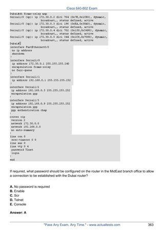 Cisco 640-802 Exam

If required, what password should be configured on the router in the MidEast branch office to allow
a connection to be established with the Dubai router?
A. No password is required
B. Enable
C. Scr
D. Telnet
E. Console
Answer: A

"Pass Any Exam. Any Time." - www.actualtests.com

363

 