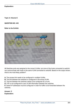 Cisco 640-802 Exam
Explanation:

Topic 5, Volume E

QUESTION NO: 435
Refer to the Exhibit.

All Switches ports are assigned to the correct VLANs, but none of the hosts connected to switchA
can communicate with hosts in the same VLAN connected to switchB. Based on the output shown,
what is the most likely problem?
A. The access link needs to be configured in multiple VLANs.
B. The link between the switches is configured in the wrong VLAN.
C. The link between the switches needs to be configured as a trunk.
D. VTP is not configured to carry VLAN information between the switches.
E. Switch IP addresses must be configured in order for traffic to be forwarded between the
switches.
Answer: C
Explanation:

"Pass Any Exam. Any Time." - www.actualtests.com

364

 