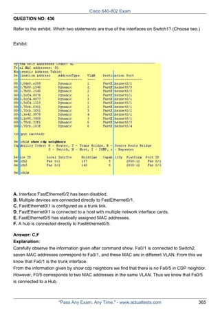 Cisco 640-802 Exam
QUESTION NO: 436
Refer to the exhibit. Which two statements are true of the interfaces on Switch1? (Choose two.)
Exhibit:

A. Interface FastEthernet0/2 has been disabled.
B. Multiple devices are connected directly to FastEthernet0/1.
C. FastEthernet0/1 is configured as a trunk link.
D. FastEthernet0/1 is connected to a host with multiple network interface cards.
E. FastEthernet0/5 has statically assigned MAC addresses.
F. A hub is connected directly to FastEthernet0/5.
Answer: C,F
Explanation:
Carefully observe the information given after command show. Fa0/1 is connected to Switch2,
seven MAC addresses correspond to Fa0/1, and these MAC are in different VLAN. From this we
know that Fa0/1 is the trunk interface.
From the information given by show cdp neighbors we find that there is no Fa0/5 in CDP neighbor.
However, F0/5 corresponds to two MAC addresses in the same VLAN. Thus we know that Fa0/5
is connected to a Hub.

"Pass Any Exam. Any Time." - www.actualtests.com

365

 