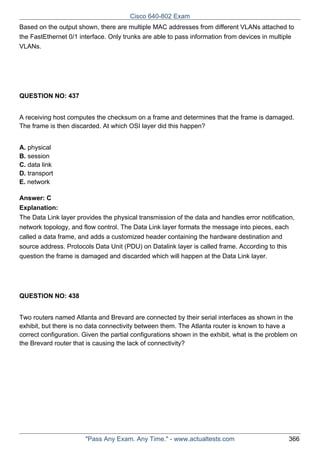 Cisco 640-802 Exam
Based on the output shown, there are multiple MAC addresses from different VLANs attached to
the FastEthernet 0/1 interface. Only trunks are able to pass information from devices in multiple
VLANs.

QUESTION NO: 437
A receiving host computes the checksum on a frame and determines that the frame is damaged.
The frame is then discarded. At which OSI layer did this happen?
A. physical
B. session
C. data link
D. transport
E. network
Answer: C
Explanation:
The Data Link layer provides the physical transmission of the data and handles error notification,
network topology, and flow control. The Data Link layer formats the message into pieces, each
called a data frame, and adds a customized header containing the hardware destination and
source address. Protocols Data Unit (PDU) on Datalink layer is called frame. According to this
question the frame is damaged and discarded which will happen at the Data Link layer.

QUESTION NO: 438
Two routers named Atlanta and Brevard are connected by their serial interfaces as shown in the
exhibit, but there is no data connectivity between them. The Atlanta router is known to have a
correct configuration. Given the partial configurations shown in the exhibit, what is the problem on
the Brevard router that is causing the lack of connectivity?

"Pass Any Exam. Any Time." - www.actualtests.com

366

 