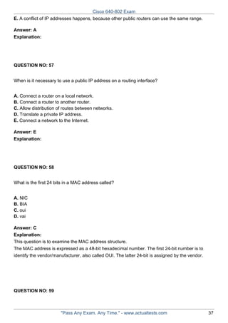 Cisco 640-802 Exam
E. A conflict of IP addresses happens, because other public routers can use the same range.
Answer: A
Explanation:

QUESTION NO: 57
When is it necessary to use a public IP address on a routing interface?
A. Connect a router on a local network.
B. Connect a router to another router.
C. Allow distribution of routes between networks.
D. Translate a private IP address.
E. Connect a network to the Internet.
Answer: E
Explanation:

QUESTION NO: 58
What is the first 24 bits in a MAC address called?
A. NIC
B. BIA
C. oui
D. vai
Answer: C
Explanation:
This question is to examine the MAC address structure.
The MAC address is expressed as a 48-bit hexadecimal number. The first 24-bit number is to
identify the vendor/manufacturer, also called OUI. The latter 24-bit is assigned by the vendor.

QUESTION NO: 59

"Pass Any Exam. Any Time." - www.actualtests.com

37

 