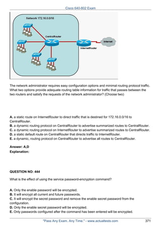 Cisco 640-802 Exam

The network administrator requires easy configuration options and minimal routing protocol traffic.
What two options provide adequate routing table information for traffic that passes between the
two routers and satisfy the requests of the network administrator? (Choose two)

A. a static route on InternetRouter to direct traffic that is destined for 172.16.0.0/16 to
CentralRouter.
B. a dynamic routing protocol on CentralRouter to advertise summarized routes to CentralRouter.
C. a dynamic routing protocol on InternetRouter to advertise summarized routes to CentralRouter.
D. a static default route on CentralRouter that directs traffic to InternetRouter.
E. a dynamic, routing protocol on CentralRouter to advertise all routes to CentralRouter.
Answer: A,D
Explanation:

QUESTION NO: 444
What is the effect of using the service password-encryption command?
A. Only the enable password will be encrypted.
B. It will encrypt all current and future passwords.
C. It will encrypt the secret password and remove the enable secret password from the
configuration.
D. Only the enable secret password will be encrypted.
E. Only passwords configured after the command has been entered will be encrypted.
"Pass Any Exam. Any Time." - www.actualtests.com

371

 