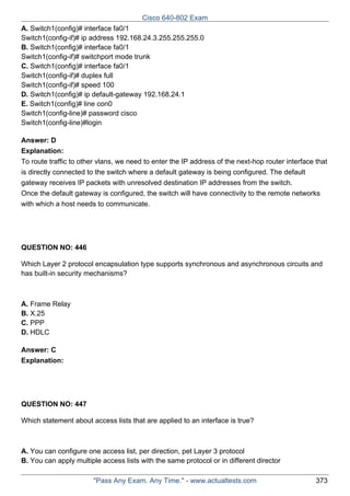 Cisco 640-802 Exam
A. Switch1(config)# interface fa0/1
Switch1(config-if)# ip address 192.168.24.3.255.255.255.0
B. Switch1(config)# interface fa0/1
Switch1(config-if)# switchport mode trunk
C. Switch1(config)# interface fa0/1
Switch1(config-if)# duplex full
Switch1(config-if)# speed 100
D. Switch1(config)# ip default-gateway 192.168.24.1
E. Switch1(config)# line con0
Switch1(config-line)# password cisco
Switch1(config-line)#login
Answer: D
Explanation:
To route traffic to other vlans, we need to enter the IP address of the next-hop router interface that
is directly connected to the switch where a default gateway is being configured. The default
gateway receives IP packets with unresolved destination IP addresses from the switch.
Once the default gateway is configured, the switch will have connectivity to the remote networks
with which a host needs to communicate.

QUESTION NO: 446
Which Layer 2 protocol encapsulation type supports synchronous and asynchronous circuits and
has built-in security mechanisms?

A. Frame Relay
B. X.25
C. PPP
D. HDLC
Answer: C
Explanation:

QUESTION NO: 447
Which statement about access lists that are applied to an interface is true?

A. You can configure one access list, per direction, pet Layer 3 protocol
B. You can apply multiple access lists with the same protocol or in different director
"Pass Any Exam. Any Time." - www.actualtests.com

373

 
