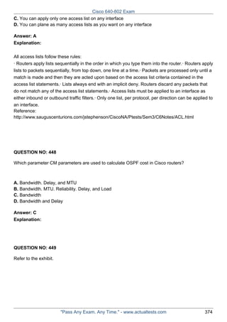 Cisco 640-802 Exam
C. You can apply only one access list on any interface
D. You can plane as many access lists as you want on any interface
Answer: A
Explanation:
All access lists follow these rules:
· Routers apply lists sequentially in the order in which you type them into the router.· Routers apply
lists to packets sequentially, from top down, one line at a time.· Packets are processed only until a
match is made and then they are acted upon based on the access list criteria contained in the
access list statements.· Lists always end with an implicit deny. Routers discard any packets that
do not match any of the access list statements.· Access lists must be applied to an interface as
either inbound or outbound traffic filters.· Only one list, per protocol, per direction can be applied to
an interface.
Reference:
http://www.sauguscenturions.com/jstephenson/CiscoNA/Ptests/Sem3/C6Notes/ACL.html

QUESTION NO: 448
Which parameter CM parameters are used to calculate OSPF cost in Cisco routers?

A. Bandwidth. Delay, and MTU
B. Bandwidth. MTU. Reliability. Delay, and Load
C. Bandwidth
D. Bandwidth and Delay
Answer: C
Explanation:

QUESTION NO: 449
Refer to the exhibit.

"Pass Any Exam. Any Time." - www.actualtests.com

374

 