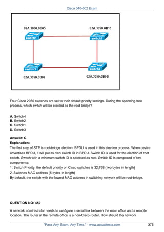 Cisco 640-802 Exam

Four Cisco 2950 switches are set to their default priority settings. During the spanning-tree
process, which switch will be elected as the root bridge?
A. Switch4
B. Switch2
C. Switch1
D. Switch3
Answer: C
Explanation:
The first step of STP is root-bridge election. BPDU is used in this election process. When device
advertises BPDU, it will put its own switch ID in BPDU. Switch ID is used for the election of root
switch. Switch with a minimum switch ID is selected as root. Switch ID is composed of two
components:
1. Switch Priority: the default priority on Cisco switches is 32,768 (two bytes in length)
2. Switches MAC address (6 bytes in length)
By default, the switch with the lowest MAC address in switching network will be root-bridge.

QUESTION NO: 450
A network administrator needs to configure a serial link between the main office and a remote
location. The router at the remote office is a non-Cisco router. How should the network
"Pass Any Exam. Any Time." - www.actualtests.com

375

 