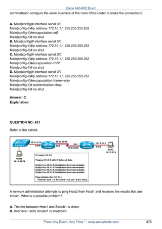Cisco 640-802 Exam
administrator configure the serial interface of the main office router to make the connection?
A. Main(config)# interface serial 0/0
Main(config-if)#ip address 172.16.1.1 255.255.255.252
Main(config-if)#encapsulation ietf
Main(config-if)# no shut
B. Main(config)# interface serial 0/0
Main(config-if)#ip address 172.16.1.1 255.255.255.252
Main(config-if)# no shut
C. Main(config)# interface serial 0/0
Main(config-if)#ip address 172.16.1.1 255.255.255.252
Main(config-if)#encapsulation PPP
Main(config-if)# no shut
D. Main(config)# interface serial 0/0
Main(config-if)#ip address 172.16.1.1 255.255.255.252
Main(config-if)#encapsulation frame-relay
Main(config-if)# authentication chap
Main(config-if)# no shut
Answer: C
Explanation:

QUESTION NO: 451
Refer to the exhibit.

A network administrator attempts to ping Host2 from Host1 and receives the results that are
shown. What is a possible problem?
A. The link between Host1 and Switch1 is down.
B. Interface Fa0/0 Router1 is shutdown.
"Pass Any Exam. Any Time." - www.actualtests.com

376

 