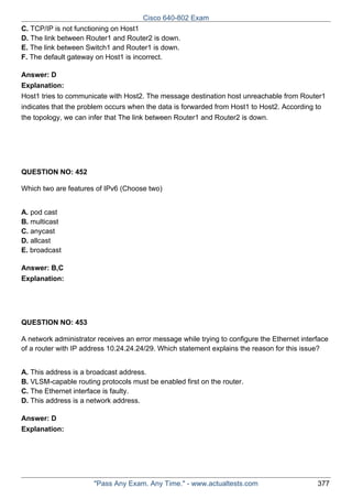 Cisco 640-802 Exam
C. TCP/IP is not functioning on Host1
D. The link between Router1 and Router2 is down.
E. The link between Switch1 and Router1 is down.
F. The default gateway on Host1 is incorrect.
Answer: D
Explanation:
Host1 tries to communicate with Host2. The message destination host unreachable from Router1
indicates that the problem occurs when the data is forwarded from Host1 to Host2. According to
the topology, we can infer that The link between Router1 and Router2 is down.

QUESTION NO: 452
Which two are features of IPv6 (Choose two)
A. pod cast
B. multicast
C. anycast
D. allcast
E. broadcast
Answer: B,C
Explanation:

QUESTION NO: 453
A network administrator receives an error message while trying to configure the Ethernet interface
of a router with IP address 10.24.24.24/29. Which statement explains the reason for this issue?
A. This address is a broadcast address.
B. VLSM-capable routing protocols must be enabled first on the router.
C. The Ethernet interface is faulty.
D. This address is a network address.
Answer: D
Explanation:

"Pass Any Exam. Any Time." - www.actualtests.com

377

 