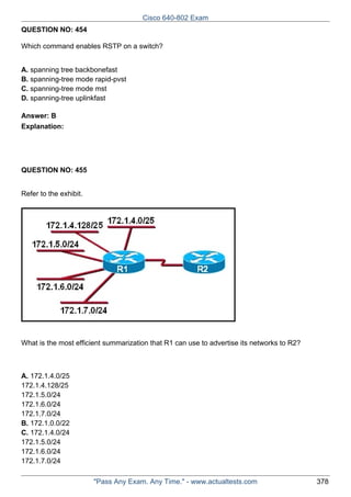 Cisco 640-802 Exam
QUESTION NO: 454
Which command enables RSTP on a switch?
A. spanning tree backbonefast
B. spanning-tree mode rapid-pvst
C. spanning-tree mode mst
D. spanning-tree uplinkfast
Answer: B
Explanation:

QUESTION NO: 455
Refer to the exhibit.

What is the most efficient summarization that R1 can use to advertise its networks to R2?

A. 172.1.4.0/25
172.1.4.128/25
172.1.5.0/24
172.1.6.0/24
172.1.7.0/24
B. 172.1.0.0/22
C. 172.1.4.0/24
172.1.5.0/24
172.1.6.0/24
172.1.7.0/24
"Pass Any Exam. Any Time." - www.actualtests.com

378

 
