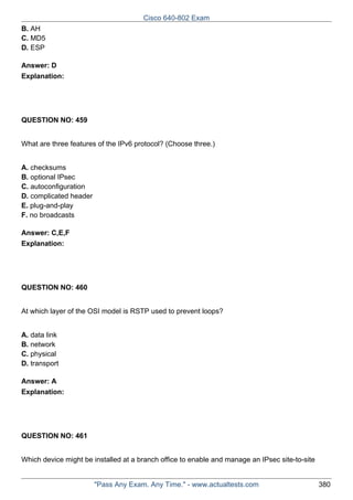 Cisco 640-802 Exam
B. AH
C. MD5
D. ESP
Answer: D
Explanation:

QUESTION NO: 459
What are three features of the IPv6 protocol? (Choose three.)
A. checksums
B. optional IPsec
C. autoconfiguration
D. complicated header
E. plug-and-play
F. no broadcasts
Answer: C,E,F
Explanation:

QUESTION NO: 460
At which layer of the OSI model is RSTP used to prevent loops?
A. data link
B. network
C. physical
D. transport
Answer: A
Explanation:

QUESTION NO: 461
Which device might be installed at a branch office to enable and manage an IPsec site-to-site

"Pass Any Exam. Any Time." - www.actualtests.com

380

 