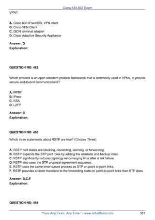 Cisco 640-802 Exam
VPN?
A. Cisco IOS IPsec/SSL VPN client
B. Cisco VPN Client
C. ISDN terminal adapter
D. Cisco Adaptive Security Appliance
Answer: D
Explanation:

QUESTION NO: 462
Which protocol is an open standard protocol framework that is commonly used in VPNs, to provide
secure end-to-end communications?
A. PPTP
B. IPsec
C. RSA
D. L2TP
Answer: B
Explanation:

QUESTION NO: 463
Which three statements about RSTP are true? (Choose Three)
A. RSTP port states are blocking, discarding, learning, or forwarding.
B. RSTP expands the STP port roles by adding the alternate and backup roles.
C. RSTP significantly reduces topology reconverging time after a link failure.
D. RSTP also uses the STP proposal-agreement sequence.
E. RSTP uses the same timer-based process as STP on point to point links.
F. RSTP provides a faster transition to the forwarding state on point-to-point links than STP does.
Answer: B,C,F
Explanation:

QUESTION NO: 464
"Pass Any Exam. Any Time." - www.actualtests.com

381

 