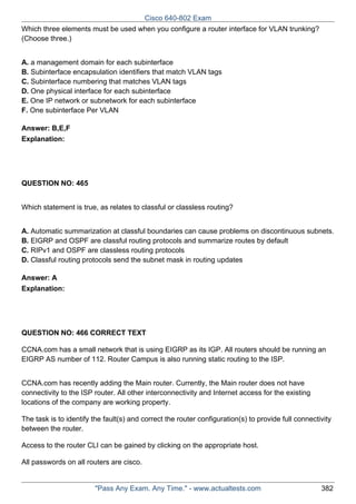 Cisco 640-802 Exam
Which three elements must be used when you configure a router interface for VLAN trunking?
(Choose three.)
A. a management domain for each subinterface
B. Subinterface encapsulation identifiers that match VLAN tags
C. Subinterface numbering that matches VLAN tags
D. One physical interface for each subinterface
E. One IP network or subnetwork for each subinterface
F. One subinterface Per VLAN
Answer: B,E,F
Explanation:

QUESTION NO: 465
Which statement is true, as relates to classful or classless routing?
A. Automatic summarization at classful boundaries can cause problems on discontinuous subnets.
B. EIGRP and OSPF are classful routing protocols and summarize routes by default
C. RIPv1 and OSPF are classless routing protocols
D. Classful routing protocols send the subnet mask in routing updates
Answer: A
Explanation:

QUESTION NO: 466 CORRECT TEXT
CCNA.com has a small network that is using EIGRP as its IGP. All routers should be running an
EIGRP AS number of 112. Router Campus is also running static routing to the ISP.
CCNA.com has recently adding the Main router. Currently, the Main router does not have
connectivity to the ISP router. All other interconnectivity and Internet access for the existing
locations of the company are working property.
The task is to identify the fault(s) and correct the router configuration(s) to provide full connectivity
between the router.
Access to the router CLI can be gained by clicking on the appropriate host.
All passwords on all routers are cisco.

"Pass Any Exam. Any Time." - www.actualtests.com

382

 