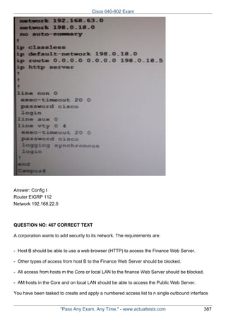 Cisco 640-802 Exam

Answer: Config t
Router EIGRP 112
Network 192.168.22.0

QUESTION NO: 467 CORRECT TEXT
A corporation wants to add security to its network. The requirements are:
- Host B should be able to use a web browser (HTTP) to access the Finance Web Server.
- Other types of access from host B to the Finance Web Server should be blocked.
- All access from hosts m the Core or local LAN to the finance Web Server should be blocked.
- AM hosts in the Core and on local LAN should be able to access the Public Web Server.
You have been tasked to create and apply a numbered access list to n single outbound interface

"Pass Any Exam. Any Time." - www.actualtests.com

387

 