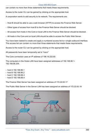 Cisco 640-802 Exam
can contain no more than three statements that meets these requirements.
Access to the router CLI can be gained by clicking on the appropriate host.
A corporation wants to add security to its network. The requirements are:
- Host B should be able to use a web browser (HTTP) to access the Finance Web Server.
- Other types of access from host B to the Finance Web Server should be blocked.
- All access from hosts in the Core or local LAN to the Finance Web Server should be blocked.
- All hosts in the Core and on local LAN should be able to access the Public Web Server.
You have been tasked to create and apply a numbered access list to n single outbound interface.
This access list can contain no more than three statements that meets these requirements.
Access to the router CLI can be gained by clicking on the appropriate host.
All passwords have been temporarily set to "cisco"
The Core connection uses an IP address of 198.18.222.65
The computers in the Hosts LAN have been assigned addresses of 192.168.86 1192.168.86.254.
-

host A 192.168.86.1
host B 192.168.86.2
host C 192.168.86.3
host D 192.168.86.4

The Finance Web Server has been assigned an address of 172.22.63.17
The Public Web Server in the Server LAN has been assigned an address of 172.22.63.18

"Pass Any Exam. Any Time." - www.actualtests.com

388

 