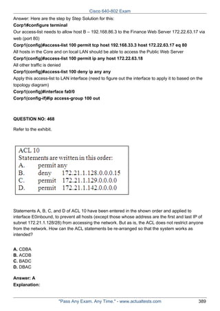 Cisco 640-802 Exam
Answer: Here are the step by Step Solution for this:
Corp1#configure terminal
Our access-list needs to allow host B – 192.168.86.3 to the Finance Web Server 172.22.63.17 via
web (port 80)
Corp1(config)#access-list 100 permit tcp host 192.168.33.3 host 172.22.63.17 eq 80
All hosts in the Core and on local LAN should be able to access the Public Web Server
Corp1(config)#access-list 100 permit ip any host 172.22.63.18
All other traffic is denied
Corp1(config)#access-list 100 deny ip any any
Apply this access-list to LAN interface (need to figure out the interface to apply it to based on the
topology diagram)
Corp1(config)#interface fa0/0
Corp1(config-if)#ip access-group 100 out

QUESTION NO: 468
Refer to the exhibit.

Statements A, B, C, and D of ACL 10 have been entered in the shown order and applied to
interface E0inbound, to prevent all hosts (except those whose address are the first and last IP of
subnet 172.21.1.128/28) from accessing the network. But as is, the ACL does not restrict anyone
from the network. How can the ACL statements be re-arranged so that the system works as
intended?
A. CDBA
B. ACDB
C. BADC
D. DBAC
Answer: A
Explanation:

"Pass Any Exam. Any Time." - www.actualtests.com

389

 