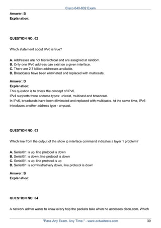 Cisco 640-802 Exam
Answer: B
Explanation:

QUESTION NO: 62
Which statement about IPv6 is true?
A. Addresses are not hierarchical and are assigned at random.
B. Only one IPv6 address can exist on a given interface.
C. There are 2.7 billion addresses available.
D. Broadcasts have been eliminated and replaced with multicasts.
Answer: D
Explanation:
This question is to check the concept of IPv6.
IPv4 supports three address types: unicast, multicast and broadcast.
In IPv6, broadcasts have been eliminated and replaced with multicasts. At the same time, IPv6
introduces another address type - anycast.

QUESTION NO: 63
Which line from the output of the show ip interface command indicates a layer 1 problem?
A. Serial0/1 is up, line protocol is down
B. Serial0/1 is down, line protocol is down
C. Serial0/1 is up, line protocol is up
D. Serial0/1 is administratively down, line protocol is down
Answer: B
Explanation:

QUESTION NO: 64
A network admin wants to know every hop the packets take when he accesses cisco.com. Which

"Pass Any Exam. Any Time." - www.actualtests.com

39

 