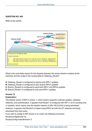 Cisco 640-802 Exam

QUESTION NO: 469
Refer to the exhibit.

What is the most likely reason for the disparity between the actual network numbers at the
branches and the routes in the routing table on Gateway_Router?
A. Gateway_Router is configured to receive only RIPv1 updates.
B. Gateway_Router is configured to only receive RIPv2 updates.
C. Branch_Router2 is configured to send both RIPv1 and RIPv2 updates.
D. Branch_Router1 is configured to only send RIPv1 updates.
Answer: D
Explanation:
The default version of RIP is version 1, which doesn’t supports multicast updates, classless
networks, and authentication. It appears that Router1 is configured with RIP v1 so it’s sending only
v1 packets, which means only the classful network of 208.149.23.0/24 is being advertised.
However, it appears that Router2 is indeed using RIPv2 as both the /27 networks are being
advertised from that router.
If you wish to enable to RIP version 2 on router use following command:
Router(Config)#router rip
Router(Config-router)#version 2

"Pass Any Exam. Any Time." - www.actualtests.com

390

 