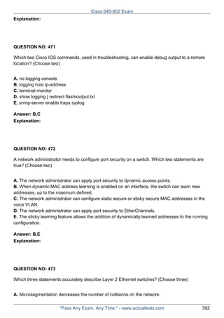 Cisco 640-802 Exam
Explanation:

QUESTION NO: 471
Which two Cisco IOS commands, used in troubleshooting, can enable debug output to a remote
location? (Choose two)
A. no logging console
B. logging host ip-address
C. terminal monitor
D. show logging | redirect flashioutput.txt
E. snmp-server enable traps syslog
Answer: B,C
Explanation:

QUESTION NO: 472
A network administrator needs to configure port security on a switch. Which two statements are
true? (Choose two)
A. The network administrator can apply port security to dynamic access points.
B. When dynamic MAC address learning is enabled on an interface, the switch can learn new
addresses, up to the maximum defined.
C. The network administrator can configure static secure or sticky secure MAC addresses in the
voice VLAN.
D. The network administrator can apply port security to EtherChannels.
E. The sticky learning feature allows the addition of dynamically learned addresses to the running
configuration.
Answer: B,E
Explanation:

QUESTION NO: 473
Which three statements accurately describe Layer 2 Ethernet switches? (Choose three)
A. Microsegmentation decreases the number of collisions on the network.
"Pass Any Exam. Any Time." - www.actualtests.com

392

 