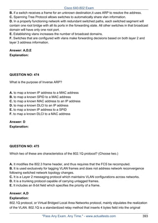 Cisco 640-802 Exam
B. if a switch receives a frame for an unknown destination,it uses ARP to resolve the address.
C. Spanning Tree Protocol allows switches to automatically share vlan information.
D. In a properly functioning network with redundant switched paths, each switched segment will
contain one root bridge with all its ports in the forwarding state. All other switches in that broadcast
domain will have only one root port.
E. Establishing vlans increases the number of broadcast domains.
F. Switches that are configured with vlans make forwarding decisions based on both layer 2 and
layer 3 address information.
Answer: A,D,E
Explanation:

QUESTION NO: 474
What is the purpose of Inverse ARP?
A. to map a known IP address to a MAC address
B. to map a known SPID to a MAC address
C. to map a known MAC address to an IP address
D. to map a known DLCI to an IP address
E. to map a known IP address to a SPID
F. to map a known DLCI to a MAC address
Answer: D
Explanation:

QUESTION NO: 475
Which two of these are characteristics of the 802.1Q protocol? (Choose two.)
A. It modifies the 802.3 frame header, and thus requires that the FCS be recomputed.
B. It is used exclusively for tagging VLAN frames and does not address network reconvergence
following switched network topology changes.
C. It is a Layer 2 messaging protocol which maintains VLAN configurations across networks.
D. It is a trunking protocol capable of carrying untagged frames.
E. It includes an 8-bit field which specifies the priority of a frame.
Answer: A,D
Explanation:
802.1Q protocol, or Virtual Bridged Local Area Networks protocol, mainly stipulates the realization
of the VLAN. 802.1Q is a standardized relay method that inserts 4 bytes field into the original
"Pass Any Exam. Any Time." - www.actualtests.com

393

 
