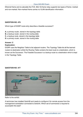 Cisco 640-802 Exam
Ethernet frame and re-calculate the FCS. 802.1Q frame relay supports two types of frame: marked
and non-marked. Non-marked frame carries no VLAN identification information.

QUESTION NO: 476
Which type of EIGRP route entry describes a feasible successor?
A. a primary router, stored in the topology table
B. a backup router, stored in the routing table
C. a backup route, stored in the topology table
D. a primary router, stored in the routing table
Answer: C
Explanation:
EIGRP uses the Neighbor Table to list adjacent routers. The Topology Table list all the learned
routers to destination whilst the Routing Table contains the best route to a destination, which is
known as the Successor. The Feasible Successor is a backup route to a destination which is kept
in the Topology Table.

QUESTION NO: 477

Refer to the exhibit.
A technician has installed SwitchB and needs to configure it for remote access from the
management workstation connected to SwitchA. Which set of commands is required to
accomplish this task?

"Pass Any Exam. Any Time." - www.actualtests.com

394

 