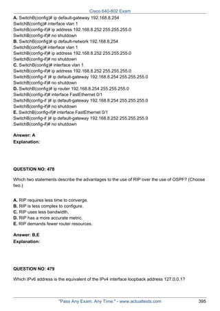 Cisco 640-802 Exam
A. SwitchB(config)# ip default-gateway 192.168.8.254
SwitchB(config)# interface vlan 1
SwitchB(config-if)# ip address 192.168.8.252 255.255.255.0
SwitchB(config-if)# no shutdown
B. SwitchB(config)# ip default-network 192.168.8,254
SwitchB(config)# interface vlan 1
SwitchB(config-if)# ip address 192.168.8.252 255.255.255.0
SwitchB(config-if)# no shutdown
C. SwitchB(config)# interface vlan 1
SwitchB(config-if)# ip address 192.168.8.252 255.255.255.0
SwitchB(config-if )# ip default-gateway 192.168.8.254 255.255.255.0
SwitchB(config-if)# no shutdown
D. SwitchB(config)# ip router 192.168.8.254 255.255.255.0
SwitchB(config-if)# interface FastEthernet 0/1
SwitchB(config-if )# ip default-gateway 192.168.8.254 255.255.255.0
SwitchB(config-if)# no shutdown
E. SwitchB(config-if)# interface FastEthernet 0/1
SwitchB(config-if )# ip default-gateway 192.168.8.252 255.255.255.0
SwitchB(config-if)# no shutdown
Answer: A
Explanation:

QUESTION NO: 478
Which two statements describe the advantages to the use of RIP over the use of OSPF? (Choose
two.)
A. RIP requires less time to converge.
B. RIP is less complex to configure.
C. RIP uses less bandwidth.
D. RIP has a more accurate metric.
E. RIP demands fewer router resources.
Answer: B,E
Explanation:

QUESTION NO: 479
Which IPv6 address is the equivalent of the IPv4 interface loopback address 127.0.0.1?

"Pass Any Exam. Any Time." - www.actualtests.com

395

 