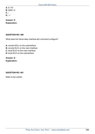 Cisco 640-802 Exam
A. 0::/10
B. 2000::/3
C. ::
D. ::1
Answer: D
Explanation:

QUESTION NO: 480
What does the frame-relay interface-dlci command configure?
A. remote DCLI on the subinterface
B. remote DLCI on the main interface
C. local DLCI on the main interface
D. local DLCI on the subinterface
Answer: D
Explanation:

QUESTION NO: 481
Refer to the exhibit.

"Pass Any Exam. Any Time." - www.actualtests.com

396

 