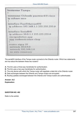 Cisco 640-802 Exam

The serial0/0 interface of the Tampa router connects to the Orlando router. Which two statements
are true about the between these two routers?
A. The link uses a three-way handshake for authentication.
B. The link uses a two-way handshake for authentication.
C. The only device with which the Tampa router will negotiate a data link is the Orlando router.
D. Data exchanges between the Orlando and Tampa routers are encrypted.
E. Routing updates exchanged between the Orlando and Tampa routers are authenticated.
Answer: A,C
Explanation:

QUESTION NO: 482
Refer to the exhibit.

"Pass Any Exam. Any Time." - www.actualtests.com

397

 