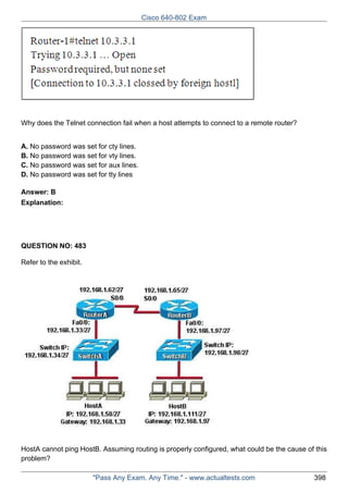 Cisco 640-802 Exam

Why does the Telnet connection fail when a host attempts to connect to a remote router?
A. No password was set for cty lines.
B. No password was set for vty lines.
C. No password was set for aux lines.
D. No password was set for tty lines
Answer: B
Explanation:

QUESTION NO: 483
Refer to the exhibit.

HostA cannot ping HostB. Assuming routing is properly configured, what could be the cause of this
problem?
"Pass Any Exam. Any Time." - www.actualtests.com

398

 