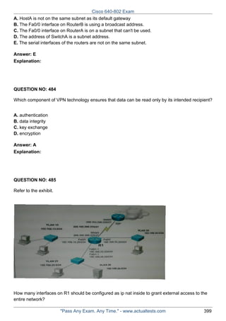 Cisco 640-802 Exam
A. HostA is not on the same subnet as its default gateway
B. The Fa0/0 interface on RouterB is using a broadcast address.
C. The Fa0/0 interface on RouterA is on a subnet that can't be used.
D. The address of SwitchA is a subnet address.
E. The serial interfaces of the routers are not on the same subnet.
Answer: E
Explanation:

QUESTION NO: 484
Which component of VPN technology ensures that data can be read only by its intended recipient?
A. authentication
B. data integrity
C. key exchange
D. encryption
Answer: A
Explanation:

QUESTION NO: 485
Refer to the exhibit.

How many interfaces on R1 should be configured as ip nat inside to grant external access to the
entire network?
"Pass Any Exam. Any Time." - www.actualtests.com

399

 