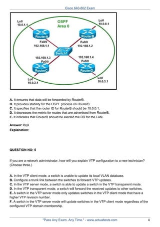 Cisco 640-802 Exam

A. It ensures that data will be forwarded by RouterB.
B. It provides stability for the OSPF process on RouterB.
C. It specifies that the router ID for RouterB should be 10.0.0.1.
D. It decreases the metric for routes that are advertised from RouterB.
E. It indicates that RouterB should be elected the DR for the LAN.
Answer: B,C
Explanation:

QUESTION NO: 5
If you are a network administrator, how will you explain VTP configuration to a new technician?
(Choose three.)
A. In the VTP client mode, a switch is unable to update its local VLAN database.
B. Configure a trunk link between the switches to forward VTP updates.
C. In the VTP server mode, a switch is able to update a switch in the VTP transparent mode.
D. In the VTP transparent mode, a switch will forward the received updates to other switches.
E. A switch in the VTP server mode only updates switches in the VTP client mode that have a
higher VTP revision number.
F. A switch in the VTP server mode will update switches in the VTP client mode regardless of the
configured VTP domain membership.

"Pass Any Exam. Any Time." - www.actualtests.com

4

 