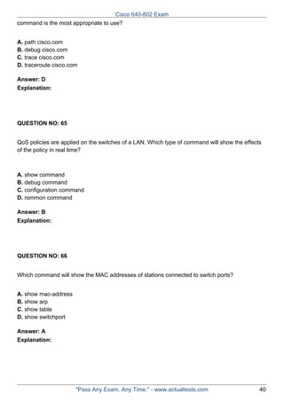 Cisco 640-802 Exam
command is the most appropriate to use?
A. path cisco.com
B. debug cisco.com
C. trace cisco.com
D. traceroute cisco.com
Answer: D
Explanation:

QUESTION NO: 65
QoS policies are applied on the switches of a LAN. Which type of command will show the effects
of the policy in real time?

A. show command
B. debug command
C. configuration command
D. rommon command
Answer: B
Explanation:

QUESTION NO: 66
Which command will show the MAC addresses of stations connected to switch ports?
A. show mac-address
B. show arp
C. show table
D. show switchport
Answer: A
Explanation:

"Pass Any Exam. Any Time." - www.actualtests.com

40

 