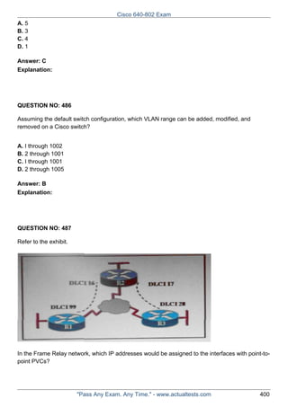 Cisco 640-802 Exam
A. 5
B. 3
C. 4
D. 1
Answer: C
Explanation:

QUESTION NO: 486
Assuming the default switch configuration, which VLAN range can be added, modified, and
removed on a Cisco switch?
A. I through 1002
B. 2 through 1001
C. I through 1001
D. 2 through 1005
Answer: B
Explanation:

QUESTION NO: 487
Refer to the exhibit.

In the Frame Relay network, which IP addresses would be assigned to the interfaces with point-topoint PVCs?

"Pass Any Exam. Any Time." - www.actualtests.com

400

 