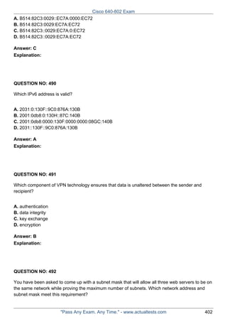 Cisco 640-802 Exam
A. B514:82C3:0029::EC7A:0000:EC72
B. B514:82C3:0029:EC7A:EC72
C. B514:82C3::0029:EC7A:0:EC72
D. B514:82C3::0029:EC7A:EC72
Answer: C
Explanation:

QUESTION NO: 490
Which IPv6 address is valid?
A. 2031:0:130F::9C0:876A:130B
B. 2001:0db8:0:130H::87C:140B
C. 2001:0db8:0000:130F:0000:0000:08GC:140B
D. 2031::130F::9C0:876A:130B
Answer: A
Explanation:

QUESTION NO: 491
Which component of VPN technology ensures that data is unaltered between the sender and
recipient?
A. authentication
B. data integrity
C. key exchange
D. encryption
Answer: B
Explanation:

QUESTION NO: 492
You have been asked to come up with a subnet mask that will allow all three web servers to be on
the same network while proving the maximum number of subnets. Which network address and
subnet mask meet this requirement?

"Pass Any Exam. Any Time." - www.actualtests.com

402

 