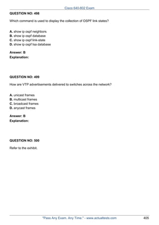 Cisco 640-802 Exam
QUESTION NO: 498
Which command is used to display the collection of OSPF link states?
A. show ip ospf neighbors
B. show ip ospf database
C. show ip ospf link-state
D. show ip ospf Isa database
Answer: B
Explanation:

QUESTION NO: 499
How are VTP advertisements delivered to switches across the network?
A. unicast frames
B. multicast frames
C. broadcast frames
D. anycast frames
Answer: B
Explanation:

QUESTION NO: 500
Refer to the exhibit.

"Pass Any Exam. Any Time." - www.actualtests.com

405

 