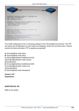 Cisco 640-802 Exam

The VLAN configuration of S1 is not being updated in this VTP-enabled environment. The VTP
and uplink port configuration for each switch are displayed. Which two command sets, if issued,
resolve this failure and allow VTP to operate as expected?
A. S1(config)#vtp mode client
B. S2(config)#vtp mode client
C. S2(config)#interface FastEthernet 0/24
S2(config-if)#switchport mode access
S2(config-if)end
D. S1(config)#interface FastEthernet 0/24
S1(config-if)#switchport mode trunk
S2(config-if)#end
E. S2(config)#vtp mode transparent
Answer: A,D
Explanation:

QUESTION NO: 501
Refer to the exhibit.

"Pass Any Exam. Any Time." - www.actualtests.com

406

 