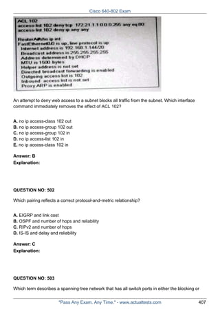 Cisco 640-802 Exam

An attempt to deny web access to a subnet blocks all traffic from the subnet. Which interface
command immediately removes the effect of ACL 102?
A. no ip access-class 102 out
B. no ip access-group 102 out
C. no ip access-group 102 in
D. no ip access-list 102 in
E. no ip access-class 102 in
Answer: B
Explanation:

QUESTION NO: 502
Which pairing reflects a correct protocol-and-metric relationship?
A. EIGRP and link cost
B. OSPF and number of hops and reliability
C. RIPv2 and number of hops
D. IS-IS and delay and reliability
Answer: C
Explanation:

QUESTION NO: 503
Which term describes a spanning-tree network that has all switch ports in either the blocking or
"Pass Any Exam. Any Time." - www.actualtests.com

407

 