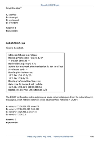Cisco 640-802 Exam
forwarding state?
A. spanned
B. converged
C. provisioned
D. redundant
Answer: B
Explanation:

QUESTION NO: 504
Refer to the exhibit.

The EIGRP configuration in the router uses a single network statement. From the output shown in
the graphic, which network statement would advertise these networks in EIGRP?
A. network 172.26.168.128 area 478
B. network 172.26.168.128 0.0.0.127
C. network 172.26.168.0 area 478
D. network 172.26.0.0
Answer: D
Explanation:

"Pass Any Exam. Any Time." - www.actualtests.com

408

 
