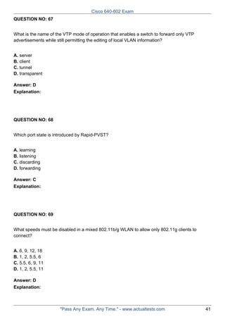Cisco 640-802 Exam
QUESTION NO: 67
What is the name of the VTP mode of operation that enables a switch to forward only VTP
advertisements while still permitting the editing of local VLAN information?
A. server
B. client
C. tunnel
D. transparent
Answer: D
Explanation:

QUESTION NO: 68
Which port state is introduced by Rapid-PVST?
A. learning
B. listening
C. discarding
D. forwarding
Answer: C
Explanation:

QUESTION NO: 69
What speeds must be disabled in a mixed 802.11b/g WLAN to allow only 802.11g clients to
connect?
A. 6, 9, 12, 18
B. 1, 2, 5.5, 6
C. 5.5, 6, 9, 11
D. 1, 2, 5.5, 11
Answer: D
Explanation:

"Pass Any Exam. Any Time." - www.actualtests.com

41

 