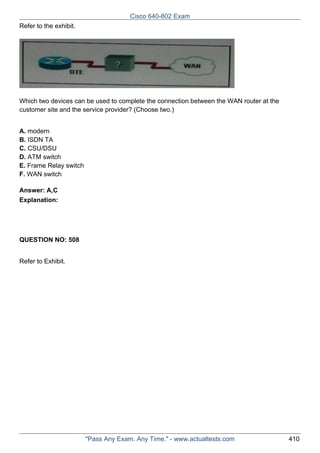 Cisco 640-802 Exam
Refer to the exhibit.

Which two devices can be used to complete the connection between the WAN router at the
customer site and the service provider? (Choose two.)
A. modern
B. ISDN TA
C. CSU/DSU
D. ATM switch
E. Frame Relay switch
F. WAN switch
Answer: A,C
Explanation:

QUESTION NO: 508
Refer to Exhibit.

"Pass Any Exam. Any Time." - www.actualtests.com

410

 